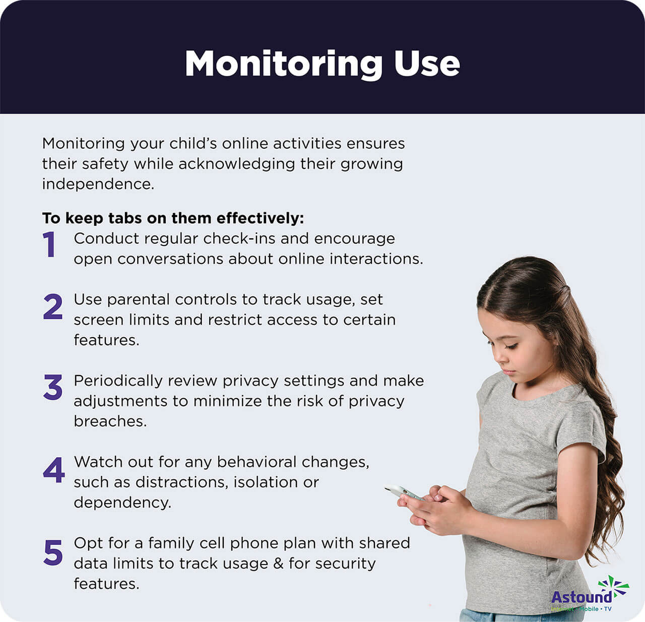 Five tips to keep tabs on your child's online safety: 1-Conduct regular check-ins, 2-Use built-in parental control features to track usage and set limits, 3- Periodically review privacy settings, 4-Watch for any behavioral changes or distractions and address them proactively, 5-Opt for a family cell phone plan.